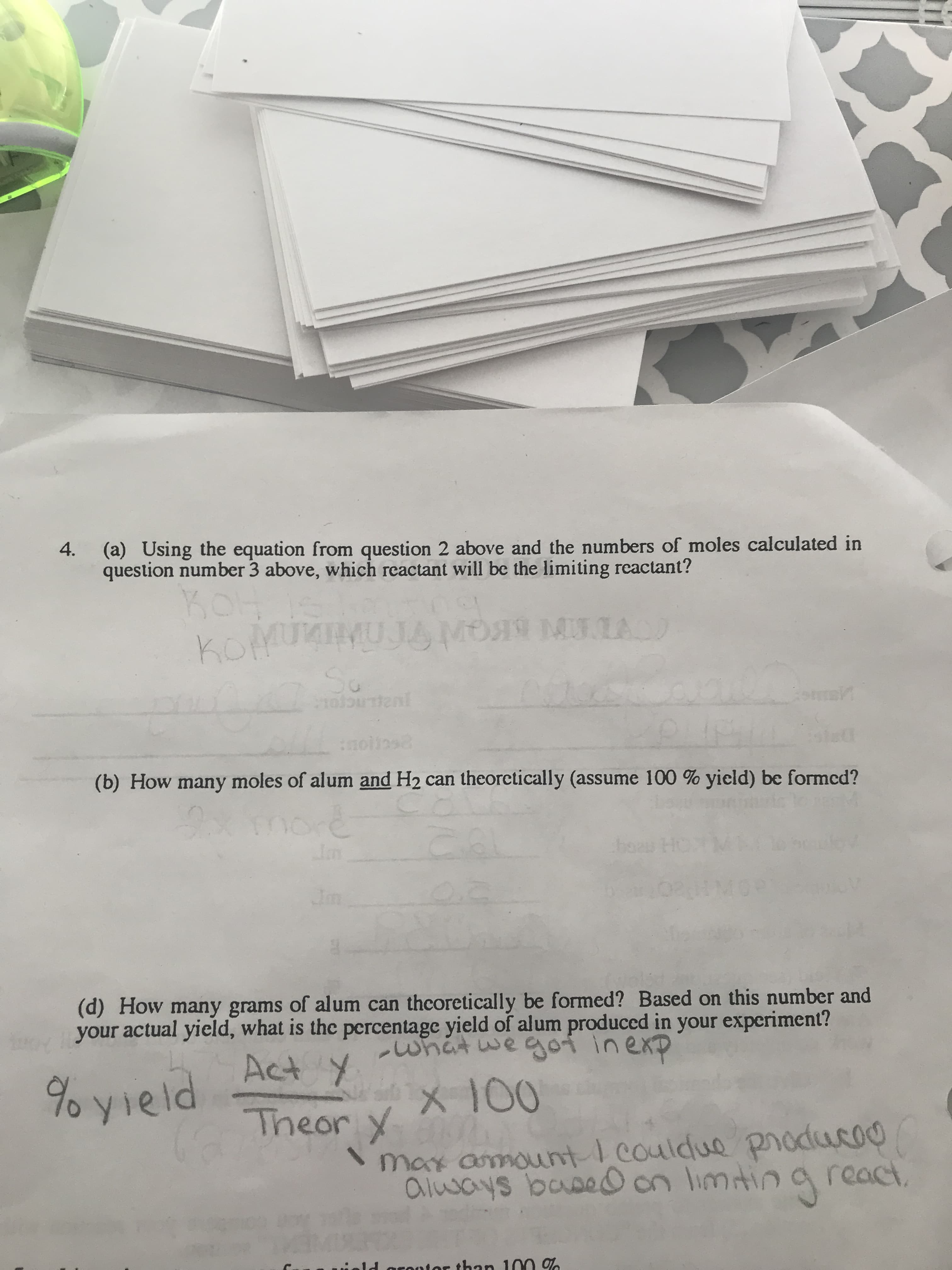 (a) Using the equation from question 2 above and the numbers of moles calculated in
question number 3 above, which reactant will be the limiting reactant?
4.
KOH
komuMUJAMO MLA
So
enl
(b) How many moles of alum and H2 can theorctically (assume 100 % yield) be formcd?
2xmore
Im
Jm
(d) How many grams of alum can thcoretically be formed? Based on this number and
your actual yield, what is the percentage yield of alum produced in your experiment?
-what we goi inexp
Act Y
% yield.
X 100
Theor y
\max amountI couldue producoo
always basedO on limtin a react
ield orontor than 100 %
