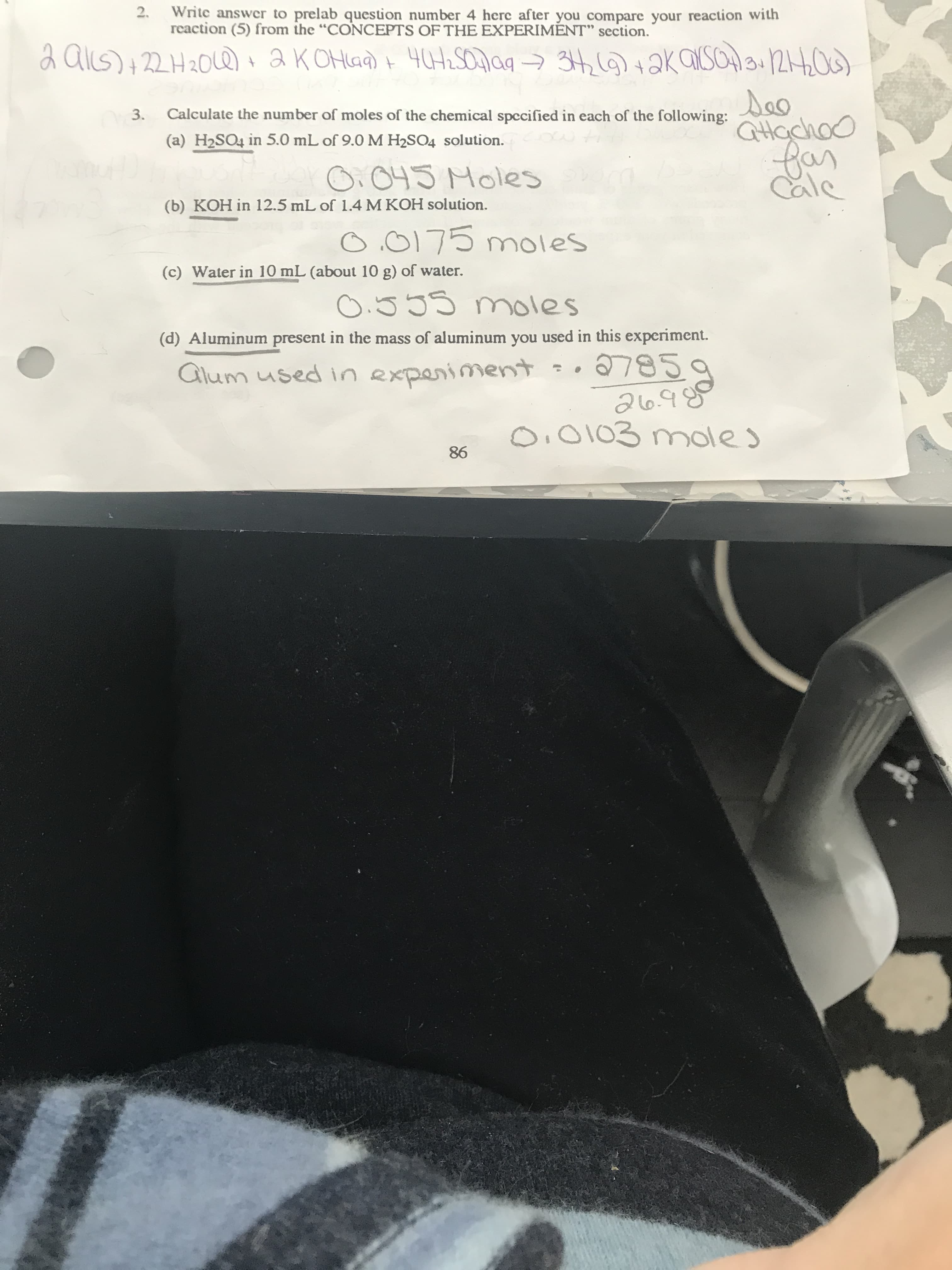 2.
Write answer to prelab question number 4 here after you compare your reaction with
reaction (5) from the "CONCEPTS OF THE EXPERIMENT" section.
aKOHaa) i 40H2SON99 → 34,6)+ aK aUsoHa 1240)
2 alls) +22H20Le)+
Calculate the number of moles of the chemical specified in each of the following:
3.
QHachoo
far
Cale
(a) H2SO4 in 5.0 mL of 9.0 M H2SO4 solution.
O. 045 Moles
(b) KOH in 12.5 mL of 1.4 M KOH solution.
O.0175 mnoles
(c) Water in 10 mL (about 10 g) of water.
0.555 moles
(d) Aluminum present in the mass of aluminum you used in this experiment.
7859
Glum used in experiment
O, 0103 moles
86
