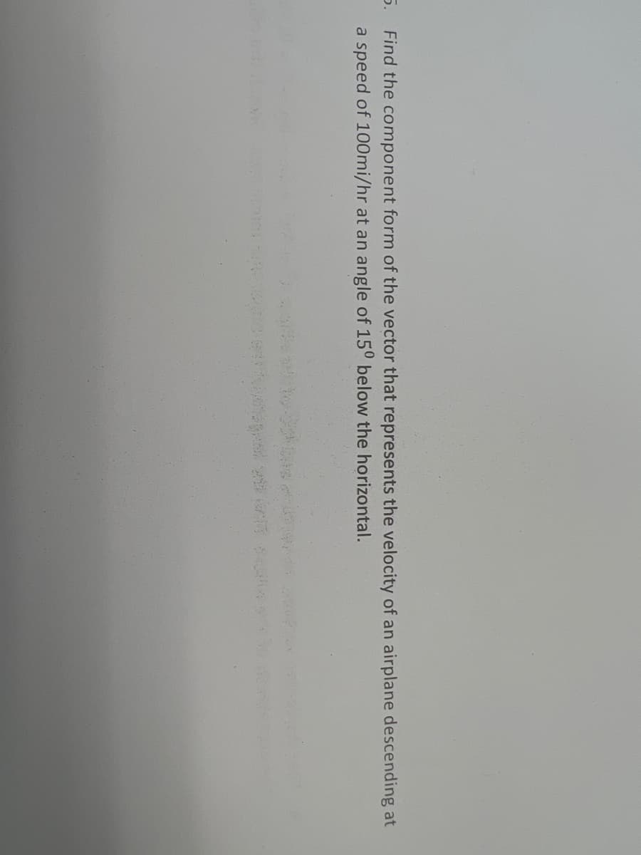 5. Find the component form of the vector that represents the velocity of an airplane descending at
a speed of 100mi/hr at an angle of 150 below the horizontal.