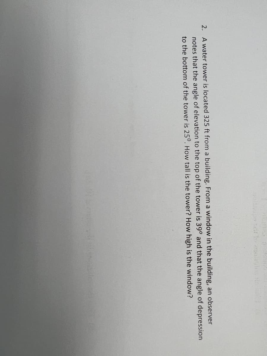 nedopo di to
2. A water tower is located 325 ft from a building. From a window in the building, an observer
notes that the angle of elevation to the top of the tower is 39° and that the angle of depression
to the bottom of the tower is 250. How tall is the tower? How high is the window?