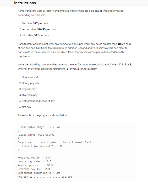 Instructions
Acme Parts runs a small factory and employs workers who are paid one of three hourly rates
depending on their shift:
1. first shift, $17 per hour
2. second shift, $18.50 per hour
3. third shift, $22 per hour
Each factory worker might work any number of hours per week; any hours greater than 40 are paid
at one and one-half times the usual rate. In addition, second and third shift workers can elect to
participate in the retirement plan for which 3% of the worker's gross pay is deducted from the
paychecks.
Write the AcmePay program that prompts the user for hours worked, shift, and, if the shift is 2 or 3.
whether the worker elects the retirement (1 for yes, 2 for no). Display:
1. Hours worked
2. Hourly pay rate
3. Regular pay
4. Overtime pay
5. Retirement deduction, if any
6. Net pay.
An example of the program is shown below:
Please enter shift - 1, 2, or 3
2
Please enter hours worked
9
Do you want to participate in the retirement plan?
Enter 1 for Yes and 2 for No.
1
Hours worked is 9.0
Hourly pay rate is 18.5
Regular pay is
166.5
Overtime pay is
0.0
Retirement deduction is 4.995
Net pay is.....
..161.505