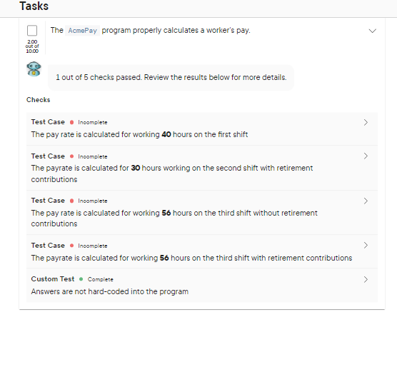 Tasks
2.00
out of
10.00
The AcmePay program properly calculates a worker's pay.
Checks
1 out of 5 checks passed. Review the results below for more details.
Test Case Incomplete
The pay rate is calculated for working 40 hours on the first shift
Test Case Incomplete
The payrate is calculated for 30 hours working on the second shift with retirement
contributions
Test Case Incomplete
The pay rate is calculated for working 56 hours on the third shift without retirement
contributions
Test Case Incomplete
The payrate is calculated for working 56 hours on the third shift with retirement contributions
Custom Test Complete
Answers are not hard-coded into the program
<
>
>