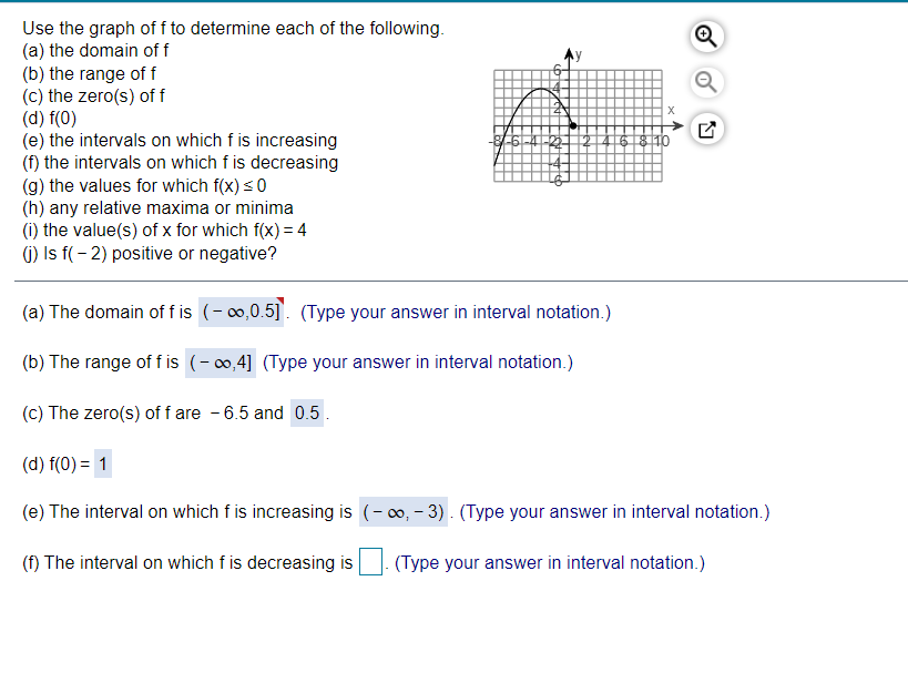 Use the graph of f to determine each of the following.
(a) the domain of f
(b) the range of f
(c) the zero(s) of f
(d) f(0)
(e) the intervals on which f is increasing
(f) the intervals on which f is decreasing
(g) the values for which f(x) s0
(h) any relative maxima or minima
(i) the value(s) of x for which f(x) = 4
(1) Is f(- 2) positive or negative?
46 8 10
(a) The domain of f is (- o0,0.5]. (Type your answer in interval notation.)
(b) The range of f is (-,4] (Type your answer in interval notation.)
(c) The zero(s) of f are - 6.5 and 0.5.
(d) f(0) = 1
(e) The interval on which f is increasing is (- 0, - 3) . (Type your answer in interval notation.)
(f) The interval on which f is decreasing is
(Type your answer in interval notation.)
