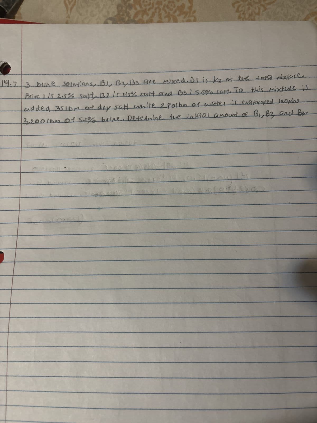 14.7 3 brine solutions, 13.1, B3, 133 are mixed. Bl is 12 as the total mixture.
Brine is 2.5% salt, 132 is 95% salt and 133 is.5% salt. To this mixture is
added 3516m of day salt while 2801bm of water is evaporated leaving
3.2001bm of 5.1% brine. Determine the initial amount of B1, B2, and B3.