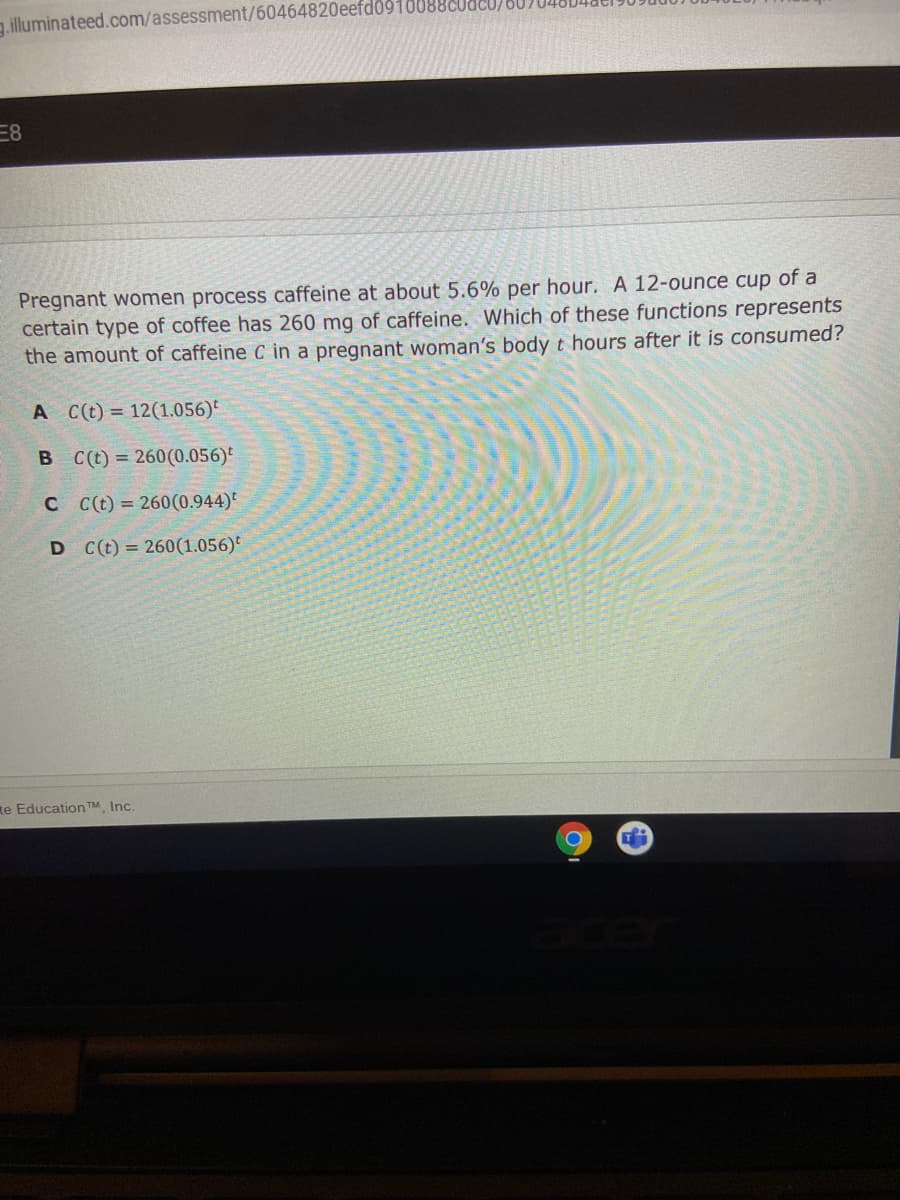 .illuminateed.com/assessment/60464820eefd0910088CUdcU/80)
Pregnant women process caffeine at about 5.6% per hour. A 12-ounce cup of a
certain type of coffee has 260 mg of caffeine. Which of these functions represents
the amount of caffeine C in a pregnant woman's body t hours after it is consumed?
A C(t) = 12(1.056)*
C(t) = 260(0.056)
C C(t) = 260(0.944)*
D C(t) = 260(1.056)
te Education TM Inc.
