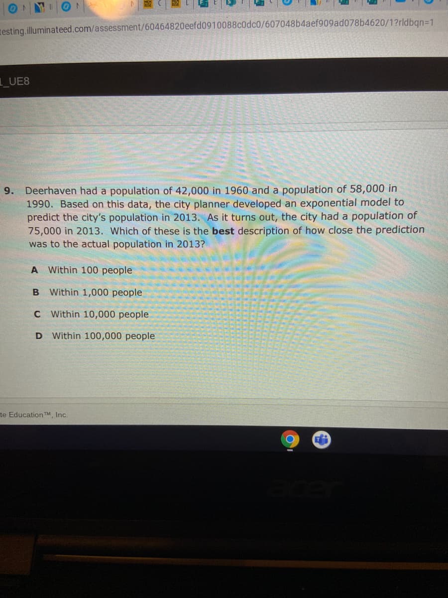 testing.illuminateed.com/assessment/60464820eefd0910088c0dc0/607048b4aef909ad078b4620/1?rldban=1
1UE8
9. Deerhaven had a population of 42,000 in 1960 and a population of 58,000 in
1990. Based on this data, the city planner developed an exponential model to
predict the city's population in 2013. As it turns out, the city had a population of
75,000 in 2013. Which of these is the best description of how close the prediction
was to the actual population in 2013?
A Within 100 people
B Within 1,000 people
C Within 10,000 people
D Within 100,000 people
te Education TM, Inc.
