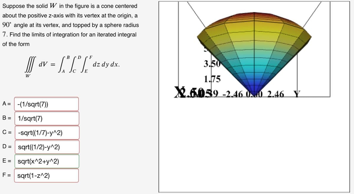 Suppose the solid W in the figure is a cone centered
about the positive z-axis with its vertex at the origin, a
90° angle at its vertex, and topped by a sphere radius
7. Find the limits of integration for an iterated integral
of the form
В
D
F
dV =
dz dy dx.
3.50
1.75
W
X.6059 -2.46 UN0 2.46 Y
A = -(1/sqrt(7))
B = 1/sqrt(7)
C = -sqrt(1/7)-y^2)
D =
sqrt(1/2)-y^2)
E = sqrt(x^2+y^2)
F= sqrt(1-z^2)
