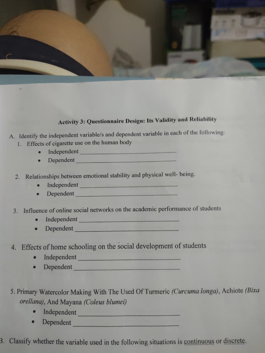 Activity 3: Questionnaire Design: Its Validity and Reliability
A. Identify the independent variable/s and dependent variable in each of the following:
1. Effects of cigarette use on the human body
Independent
Dependent
2. Relationships between emotional stability and physical well- being.
Independent
Dependent
3. Influence of online social networks on the academic performance of students
Independent
Dependent
4. Effects of home schooling on the social development of students
Independent
Dependent
5. Primary Watercolor Making With The Used Of Turmeric (Curcuma longa), Achiote (Bixa
orellana), And Mayana (Coleus blumei)
• Independent
Dependent
3. Classify whether the variable used in the following situations is continuous or discrete.
