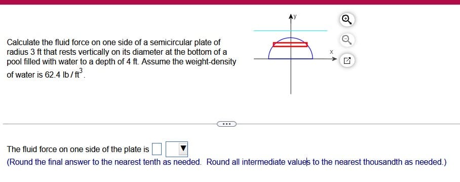 Calculate the fluid force on one side of a semicircular plate of
radius 3 ft that rests vertically on its diameter at the bottom of a
pool filled with water to a depth of 4 ft. Assume the weight-density
of water is 62.4 lb/ft³.
...
X
N
The fluid force on one side of the plate is
(Round the final answer to the nearest tenth as needed. Round all intermediate values to the nearest thousandth as needed.)