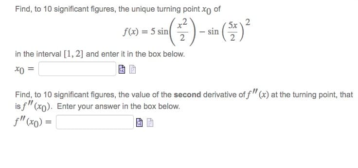 Find, to 10 significant figures, the unique turning point xo of
sin ( 2² ) - sin (5+) ²
5x 2
2
f(x) = 5 sin
in the interval [1, 2] and enter it in the box below.
x0 =
Find, to 10 significant figures, the value of the second derivative of f"(x) at the turning point, that
is f" (xo). Enter your answer in the box below.
f" (x0) =