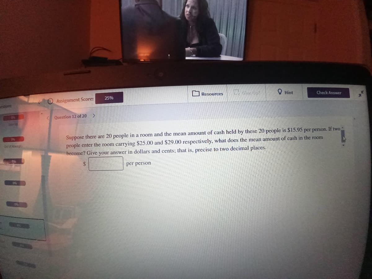 Gwe Up?
O Hint
O Assignment Score:
25%
Resources
Check Answer
estions
Question 12 of 20 >
elip
Suppose there are 20 people in a room and the mean amount of cash held by these 20 people is $15.95 per person. If two
people enter the room carrying $25.00 and $29.00 respectively, what does the mean amount of cash in the room
become? Give your answer in dollars and cents; that is, precise to two decimal places.
0%
Out of Attenpts
$4
per person
