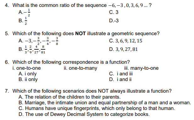 4. What is the common ratio of the sequence -6, -3,0,3,6,9 ... ?
A.-!
B. -
С.3
D.-3
5. Which of the following does NOT illustrate a geometric sequence?
3
A. –3,--
3
C. 3, 6, 9, 12, 15
2
8
1 2 4 8
В.
3'9'27'81
D. 3,9, 27,81
6. Which of the following correspondence is a function?
i. one-to-one
A. i only
B. ii only
ii. one-to-many
ii. many-to-one
C. i and i
D. i and ii
7. Which of the following scenarios does NOT always illustrate a function?
A. The relation of the children to their parents.
B. Marriage, the intimate union and equal partnership of a man and a woman.
C. Humans have unique fingerprints, which only belong to that human.
D. The use of Dewey Decimal System to categorize books.
