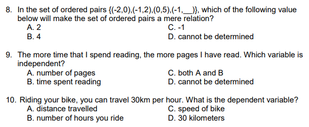 8. In the set of ordered pairs {(-2,0).(-1,2).(0,5).(-1,_)}, which of the following value
below will make the set of ordered pairs a mere relation?
A. 2
В. 4
С. -1
D. cannot be determined
9. The more time that I spend reading, the more pages I have read. Which variable is
independent?
A. number of pages
B. time spent reading
C. both A and B
D. cannot be determined
10. Riding your bike, you can travel 30km per hour. What is the dependent variable?
A. distance travelled
B. number of hours you ride
C. speed of bike
D. 30 kilometers
