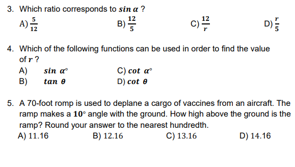 3. Which ratio corresponds to sin a ?
A)를
B)
c)
D)
4. Which of the following functions can be used in order to find the value
of r ?
sin a
C) cot aº
D) cot e
A)
B)
tan e
5. A 70-foot romp is used to deplane a cargo of vaccines from an aircraft. The
ramp makes a 10° angle with the ground. How high above the ground is the
ramp? Round your answer to the nearest hundredth.
A) 11.16
B) 12.16
C) 13.16
D) 14.16
