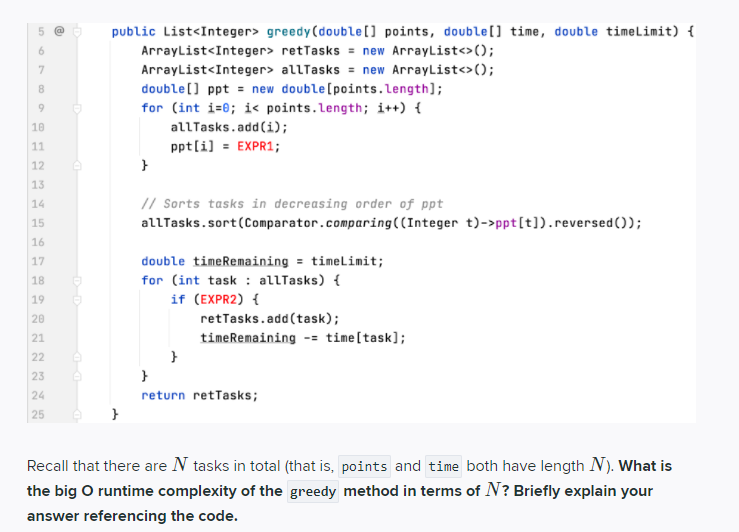 public List<Integer> greedy(double[] points, double[] time, double timelimit) {
6.
ArrayList<Integer> retTasks = new ArrayList<>();
ArrayList<Integer> allTasks = new ArrayList<>();
double[] ppt = new double[points.length];
for (int i=0; i< points.length; i++) {
allTasks.add(i);
9.
10
11
pptli] = EXPR1;
12
13
14
// Sorts tasks in decreasing order of ppt
15
allTasks.sort(Comparator.comparing((Integer t)->ppt[t]).reversed());
16
double timeRemaining = timelimit;
17
18
for (int task : allTasks) {
19
if (EXPR2) {
20
retTasks.add(task);
21
timeRemaining -- time[task];
22
23
24
return retTasks;
25
Recall that there are N tasks in total (that is, points and time both have length N). What is
the big O runtime complexity of the greedy method in terms of N? Briefly explain your
answer referencing the code.
