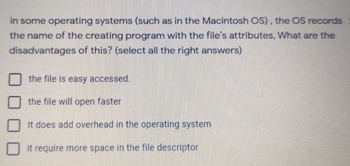 in some operating systems (such as in the Macintosh OS), the OS records
the name of the creating program with the file's attributes, What are the
disadvantages of this? (select all the right answers)
the file is easy accessed.
the file will open faster
It does add overhead in the operating system
it require more space in the file descriptor
