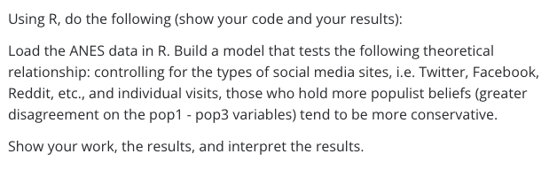 Using R, do the following (show your code and your results):
Load the ANES data in R. Build a model that tests the following theoretical
relationship: controlling for the types of social media sites, i.e. Twitter, Facebook,
Reddit, etc., and individual visits, those who hold more populist beliefs (greater
disagreement on the pop1 - pop3 variables) tend to be more conservative.
Show your work, the results, and interpret the results.
