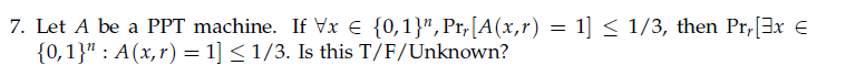 7. Let A be a PPT machine. If Vx € {0,1}",Pr,[A(x,r) = 1] < 1/3, then Pr,[3x €
{0,1}" : A(x,r) = 1] < 1/3. Is this T/F/Unknown?
