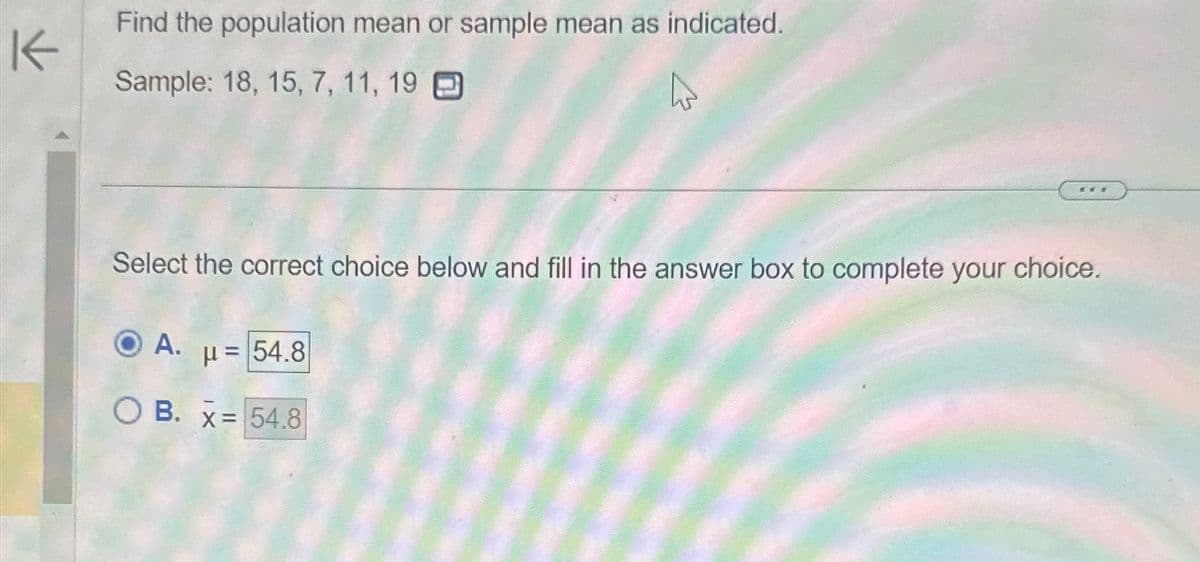 KK
Find the population mean or sample mean as indicated.
Sample: 18, 15, 7, 11, 19
Select the correct choice below and fill in the answer box to complete your choice.
A.
***
μ= 54.8
OB. x= 54.8