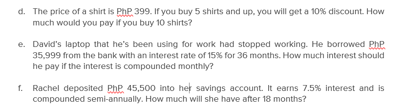 d. The price of a shirt is PhP 399. If you buy 5 shirts and up, you will get a 10% discount. How
much would you pay if you buy 10 shirts?
e. David's laptop that he's been using for work had stopped working. He borrowed Php
35,999 from the bank with an interest rate of 15% for 36 months. How much interest should
he pay if the interest is compounded monthly?
f. Rachel deposited PhP 45,500 into her savings account. It earns 7.5% interest and is
compounded semi-annually. How much will she have after 18 months?