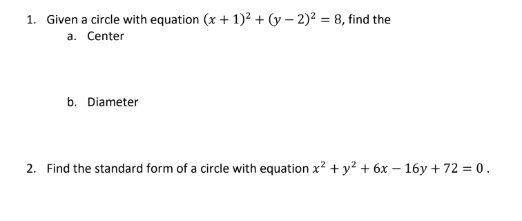 1. Given a circle with equation (x + 1)² + (y − 2)² = 8, find the
a. Center
b. Diameter
2. Find the standard form of a circle with equation x² + y² + 6x − 16y + 72 = 0.