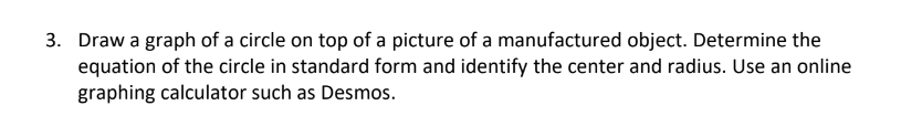 3. Draw a graph of a circle on top of a picture of a manufactured object. Determine the
equation of the circle in standard form and identify the center and radius. Use an online
graphing calculator such as Desmos.