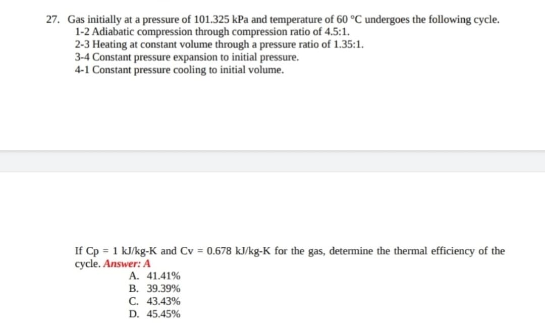 27. Gas initially at a pressure of 101.325 kPa and temperature of 60 °C undergoes the following cycle.
1-2 Adiabatic compression through compression ratio of 4.5:1.
2-3 Heating at constant volume through a pressure ratio of 1.35:1.
3-4 Constant pressure expansion to initial pressure.
4-1 Constant pressure cooling to initial volume.
If Cp = 1 kJ/kg-K and Cv = 0.678 kJ/kg-K for the gas, determine the thermal efficiency of the
cycle. Answer: A
A. 41.41%
B. 39.39%
C. 43.43%
D. 45.45%