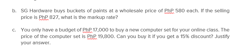 b. SG Hardware buys buckets of paints at a wholesale price of Php 580 each. If the selling
price is PhP 827, what is the markup rate?
c. You only have a budget of PhP 17,000 to buy a new computer set for your online class. The
price of the computer set is PhP 19,800. Can you buy it if you get a 15% discount? Justify
your answer.