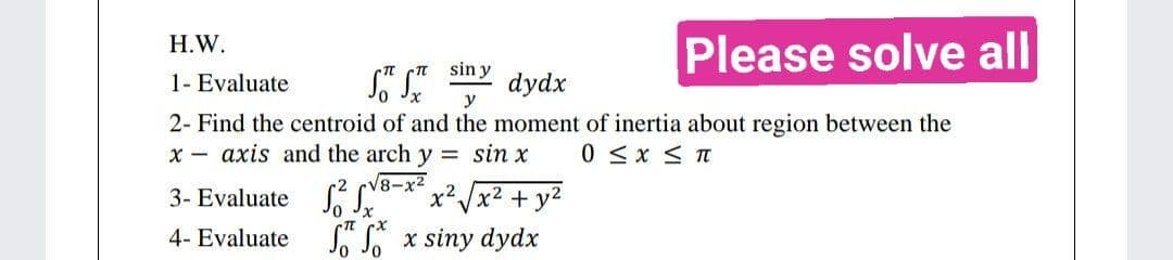 H.W.
Please solve all
sin y
S™ SX
dydx
1- Evaluate
y
2- Find the centroid of and the moment of inertia about region between the
0 ≤ x ≤ T
xaxis and the arch y = sin x
-√8-x²
3- Evaluate ²8-x² x²√x² + y²
4- Evaluate
fx siny dydx