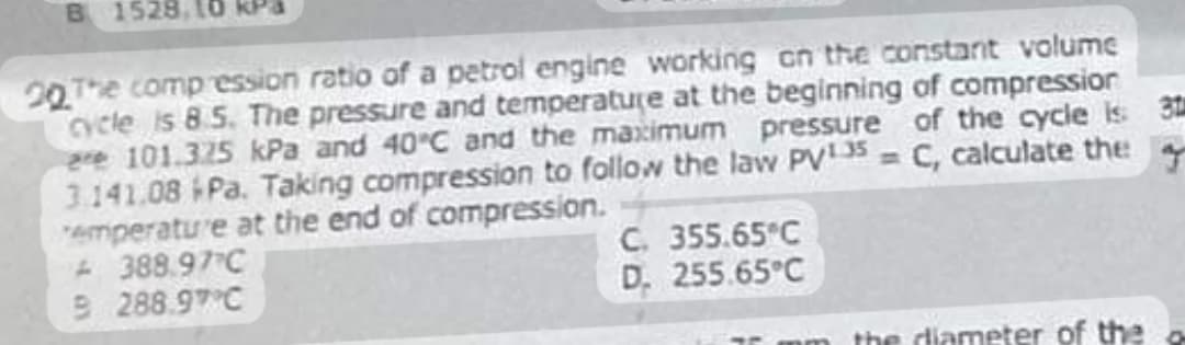 B 1528,
20 The compression ratio of a petrol engine working on the constant volume
cycle is 8.5. The pressure and temperature at the beginning of compression
are 101.325 kPa and 40°C and the maximum pressure of the cycle is 31
3.141.08 *Pa. Taking compression to follow the law PV¹35= C, calculate the
Temperature at the end of compression.
388.97 C
B 288.97 C
C. 355.65°C
D. 255.65°C
om the diameter of the