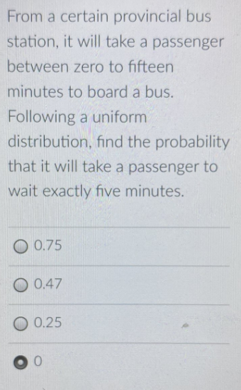 From a certain provincial bus
station, it will take a passenger
between zero to fifteen
minutes to board a bus.
Following a uniform
distribution, find the probability
that it will take a passenger to
wait exactly five minutes.
O 0.75
O 0.47
0.25
