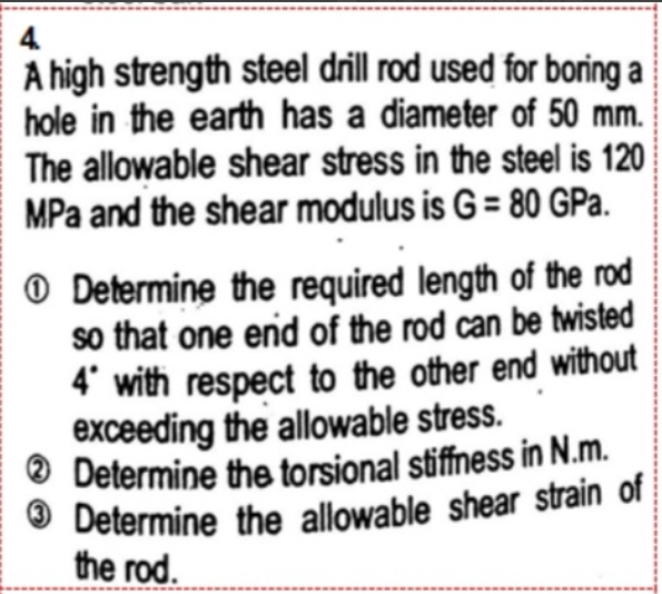 4.
A high strength steel drill rod used for boring a
hole in the earth has a diameter of 50 mm.
The allowable shear stress in the steel is 120
MPa and the shear modulus is G = 80 GPa.
Determine the required length of the rod
so that one end of the rod can be twisted
4' with respect to the other end without
exceeding the allowable stress.
Determine the torsional stiffness in N.m.
Determine the allowable shear strain of
the rod.