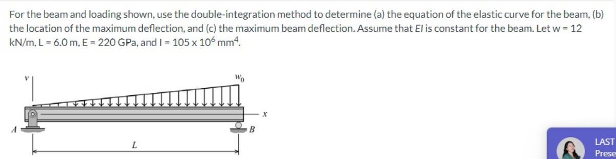 For the beam and loading shown, use the double-integration method to determine (a) the equation of the elastic curve for the beam, (b)
the location of the maximum deflection, and (c) the maximum beam deflection. Assume that El is constant for the beam. Let w = 12
kN/m, L = 6.0 m, E = 220 GPa, and I = 105 x 10ó mm4.
Wo
LAST
L
Prese
