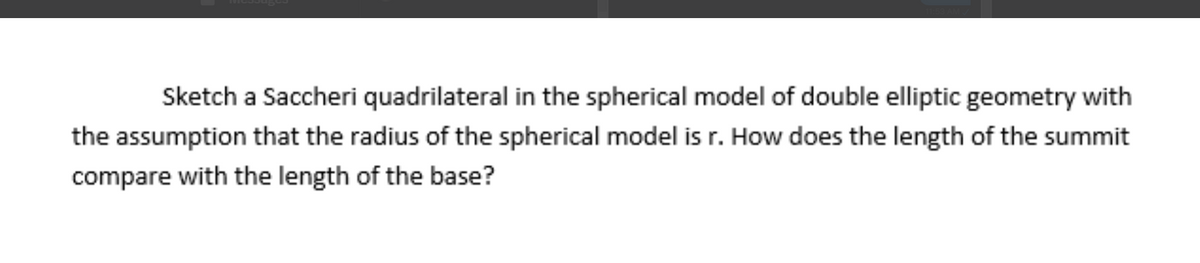 Sketch a Saccheri quadrilateral in the spherical model of double elliptic geometry with
the assumption that the radius of the spherical model is r. How does the length of the summit
compare with the length of the base?
