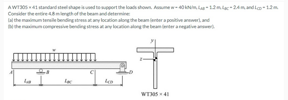 A WT305 x 41 standard steel shape is used to support the loads shown. Assumew= 40 kN/m, LAB = 1.2 m, LBc = 2.4 m, and LCD = 1.2 m.
Consider the entire 4.8 m length of the beam and determine:
(a) the maximum tensile bending stress at any location along the beam (enter a positive answer), and
(b) the maximum compressive bending stress at any location along the beam (enter a negative answer).
В
LAB
LBC
LCD
WT305 x 41
