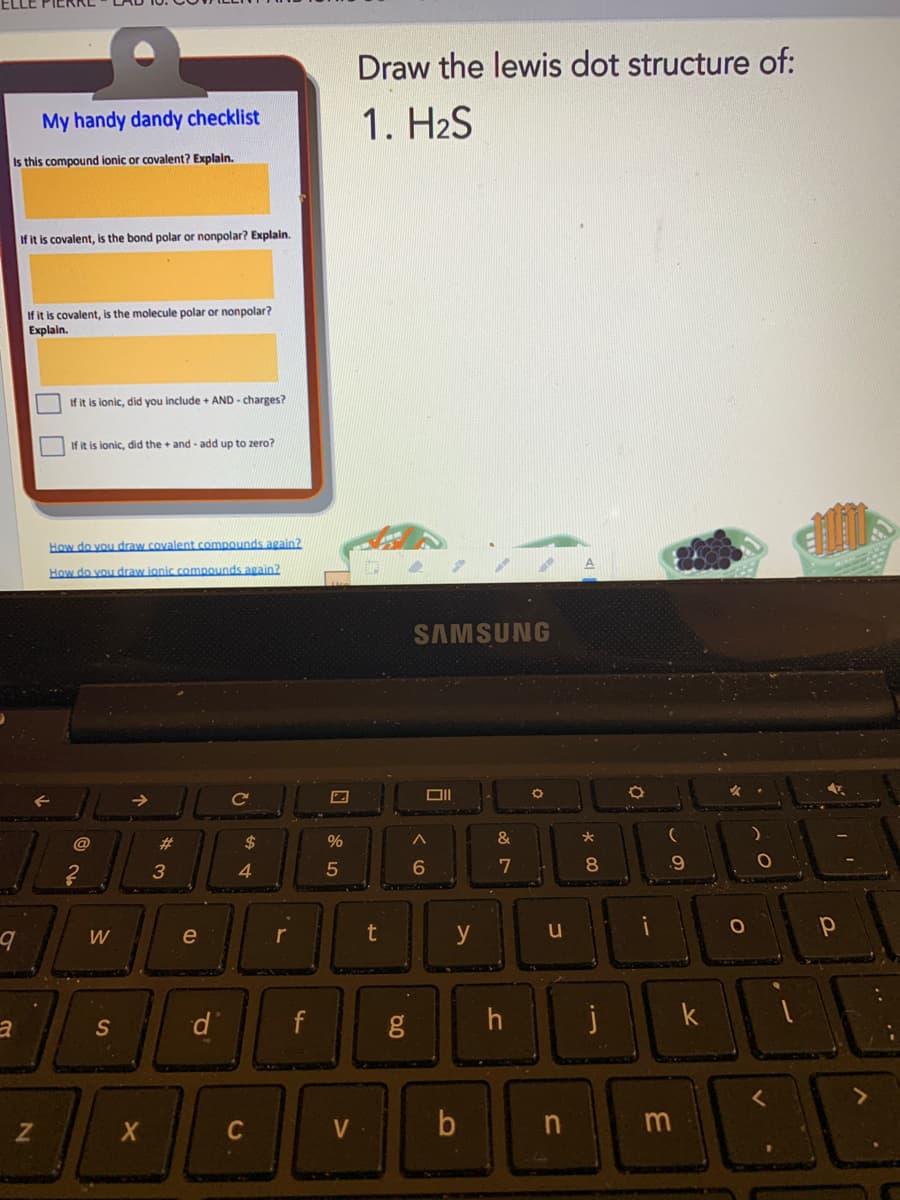 ELLE PIERKE
Draw the lewis dot structure of:
My handy dandy checklist
1. H2S
Is this compound ionic or covalent? Explain.
If it is covalent, is the bond polar or nonpolar? Explain.
If it is covalent, is the molecule polar or nonpolar?
Explain.
If it is lonic, did you include + AND - charges?
If it is lonic, did the + and - add up to zero?
How do vou draw covalent compounds again?
How do you draw ionic comnounds again?
SAMSUNG
->
Ce
2#
$
%
&
3
4
5
W
e
r
y
u
d.
f
j
k
S
C
V
n m
