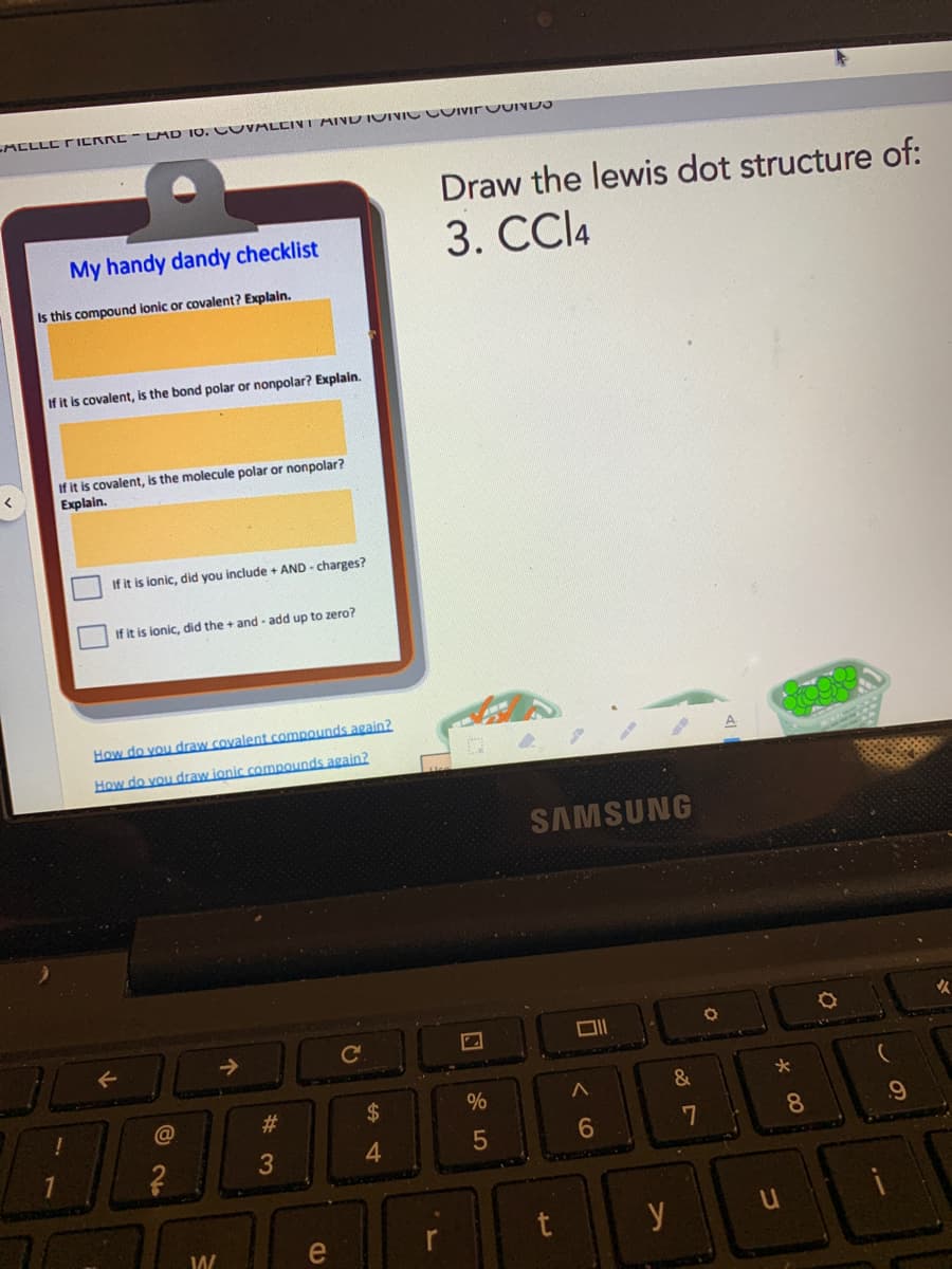 ACLLC TIERRE- LAD 10. CUVALCIVI AIND IOIVICCOIvirvUIND
Draw the lewis dot structure of:
My handy dandy checklist
3. CCI4
Is this compound lonic or covalent? Explain.
If it is covalent, is the bond polar or nonpolar? Explain.
If it is covalent, is the molecule polar or nonpolar?
Explain.
If it is ionic, did you include + AND - charges?
If it is ionic, did the + and - add up to zero?
How do vou draw covalent compounds again?
How do vou draw jonic compounds again?
SAMSUNG
->
%
&
#
8.
3
5
e
t
y
%44
