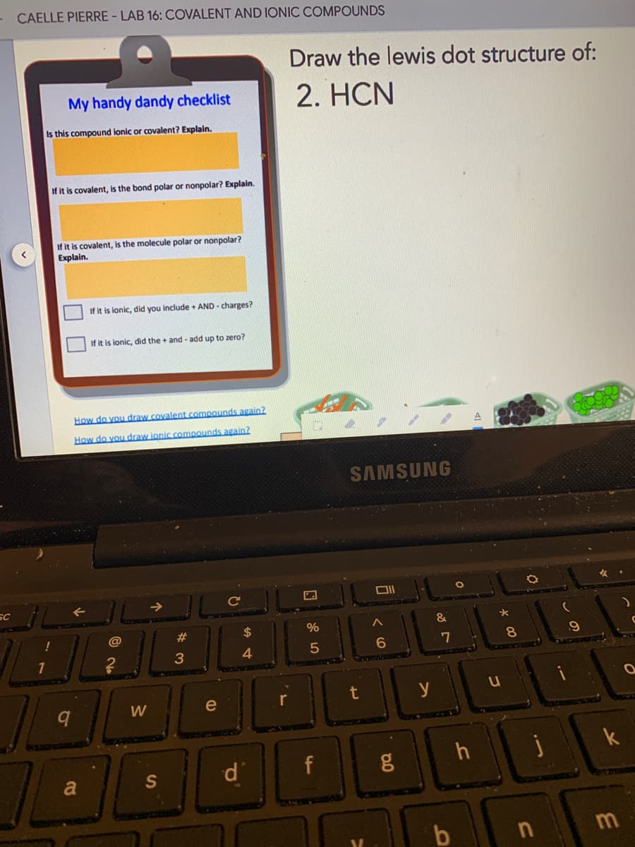 - CAELLE PIERRE - LAB 16: COVALENT AND IONIC COMPOUNDS
Draw the lewis dot structure of:
My handy dandy checklist
2. HCN
Is this compound ionic or covalent? Explain.
If it is covalent, is the bond polar or nonpolar? Explain.
If it is covalent, is the molecule polar or nonpolar?
Explain.
If it is ionic, did you include + AND - charges?
If it is ionic, did the + and - add up to zero?
How do you draw covalent compounds again?
How do you draw ionic comnounds again?
SAMSUNG
SC
&
@
23
2$
%
7
8.
4.
t
y
W
e
k
f
S
