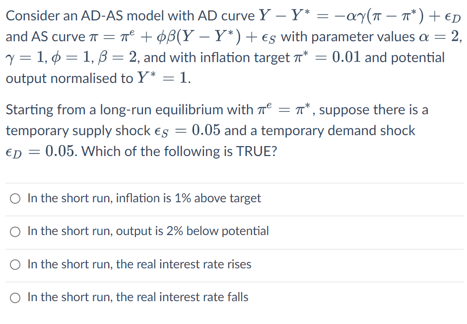 -
Consider an AD-AS model with AD curve Y - Y* = -αy(π − π*) + €D
and AS curve π = π² + ¢ß(Y−Y*) + es with parameter values a = 2,
y = 1,6 = 1, ß = 2, and with inflation target * = 0.01 and potential
output normalised to Y* = 1.
Starting from a long-run equilibrium with ² = π*,
= π*, suppose there is a
temporary supply shock es = 0.05 and a temporary demand shock
ED = 0.05. Which of the following is TRUE?
In the short run, inflation is 1% above target
O In the short run, output is 2% below potential
O In the short run, the real interest rate rises
O In the short run, the real interest rate falls