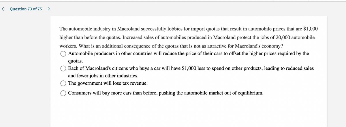 < Question 73 of 75
The automobile industry in Macroland successfully lobbies for import quotas that result in automobile prices that are $1,000
higher than before the quotas. Increased sales of automobiles produced in Macroland protect the jobs of 20,000 automobile
workers. What is an additional consequence of the quotas that is not as attractive for Macroland's economy?
Automobile producers in other countries will reduce the price of their cars to offset the higher prices required by the
quotas.
O Each of Macroland's citizens who buys a car will have $1,000 less to spend on other products, leading to reduced sales
and fewer jobs in other industries.
The government will lose tax revenue.
Consumers will buy more cars than before, pushing the automobile market out of equilibrium.
