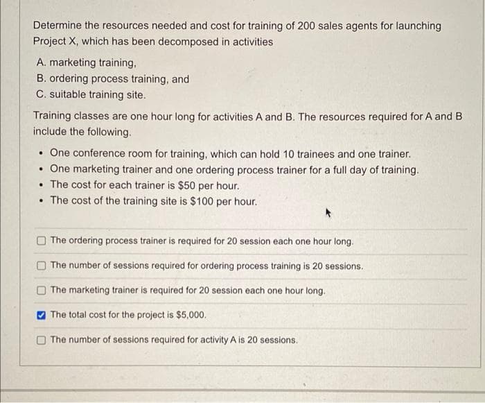 Determine the resources needed and cost for training of 200 sales agents for launching
Project X, which has been decomposed in activities
A. marketing training,
B. ordering process training, and
C. suitable training site.
Training classes are one hour long for activities A and B. The resources required for A and B
include the following.
• One conference room for training, which can hold 10 trainees and one trainer.
One marketing trainer and one ordering process trainer for a full day of training.
• The cost for each trainer is $50 per hour.
• The cost of the training site is $100 per hour.
The ordering process trainer is required for 20 session each one hour long.
The number of sessions required for ordering process training is 20 sessions.
The marketing trainer is required for 20 session each one hour long.
O The total cost for the project is $5,000.
O The number of sessions required for activity A is 20 sessions.
