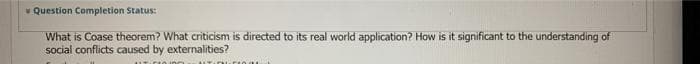 * Question Completion Status:
What is Coase theorem? What criticism is directed to its real world application? How is it significant to the understanding of
social conflicts caused by externalities?
