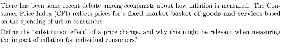 There has been some recent debate among economists about how inflation is measured. The Con-
sumer Price Index (CPI) reflects prices for a fixed market basket of goods and services based
on the spending of urban consumers.
Define the "substitution effect" of a price change, and why this might be relevant when measuring
the impact of inflation for individual consumers?
