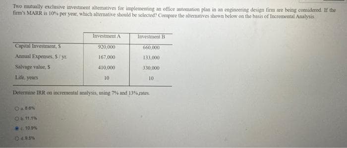 Two mutually exclusive investment altematives for implementing an office automation plan in an engineering design firm are being considered. If the
firm's MARR is 10% per year, which alternative should be selected? Compare the altematives shown below on the basis of Incremental Analysis.
Investment A
Investment B
Capital Investment, S
920,000
660,000
Annual Expenses, S/ yr.
167,000
133,000
Salvage value, S
410,000
330,000
Life, years
10
10
Determine IRR on incremental analysis, using 7% and 13% rates.
Oa.86%
Ob 11.1%
10.9%
Od.95%
