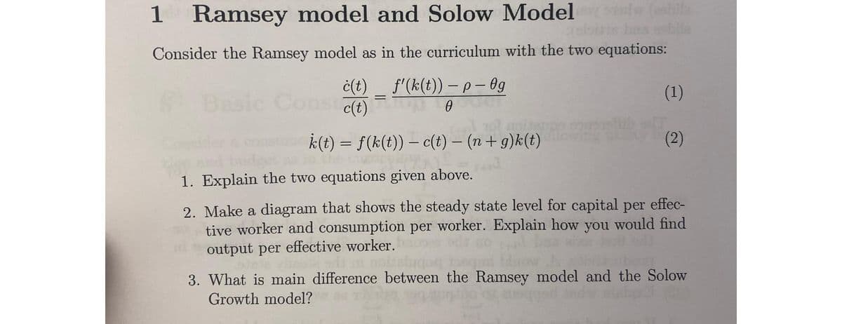 1 Ramsey model and Solow Modelsdw (usbila
Consider the Ramsey model as in the curriculum with the two equations:
ċ(t)
Basic Conste(t)
f'(k(t)) – p - Og
0
-
[AZU
k(t) = f(k(t)) — c(t) − (n + g)k(t)
-
(1)
(2)
1. Explain the two equations given above.
2. Make a diagram that shows the steady state level for capital per effec-
tive worker and consumption per worker. Explain how you would find
output per effective worker.
3. What is main difference between the Ramsey model and the Solow
Growth model?
anoqgad andre stekp