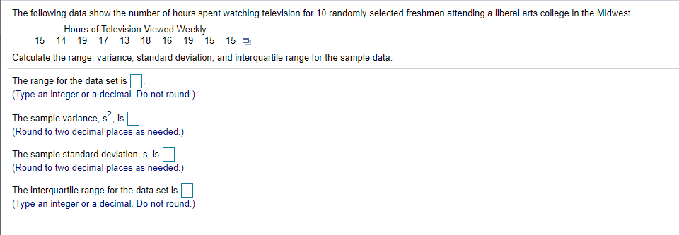 The following data show the number of hours spent watching television for 10 randomly selected freshmen attending a liberal arts college in the Midwest.
Hours of Television Viewed Weekly
15 14 19 17 13 18 16 19 15 15 O
Calculate the range, variance, standard deviation, and interquartile range for the sample data.
The range for the data set is
(Type an integer or a decimal. Do not round.)
The sample variance, s?, is.
(Round to two decimal places as needed.)
The sample standard deviation, s, is
(Round to two decimal places as needed.)
The interquartile range for the data set is
(Type an integer or a decimal. Do not round.)
