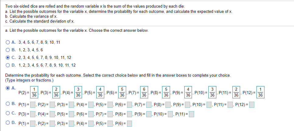 Two six-sided dice are rolled and the random variable x is the sum of the values produced by each die.
a. List the possible outcomes for the variable x, determine the probability for each outcome, and calculate the expected value of x.
b. Calculate the variance of x.
c. Calculate the standard deviation of x.
a. List the possible outcomes for the variable x. Choose the correct answer below.
O A. 3, 4, 5, 6, 7, 8, 9, 10, 11
О В. 1, 2, 3, 4, 5, 6
O C. 2, 3, 4, 5, 6, 7, 8, 9, 10, 11, 12
O D. 1, 2, 3, 4, 5, 6, 7, 8, 9, 10, 11, 12
Determine the probability for each outcome. Select the correct choice below and fill in the answer boxes to complete your choice.
(Type integers or fractions.)
O A.
P(2) =
3
5
P(3) =
P(4) =
36
P(5) =
P(7) =
5
, P(9) =
P(11) =
P(12) =
36
36
P(6) =
36
P(8) =
36
P(10) =
36
36
O B. P(1)=
P(2) =
P(3) =
P(4) =
P(5) =
P(6) =
P(7) =
P(8) =
P(9) =
P(10) =
P(11) =
P(12) =
O C. P(3) =
P(4)3=
P(5) =
P(6) =
P(7) =
P(8) =
, P(9) =
P(10) =
P(11) =
O D. P(1)=
P(2) =
P(3) =
P(4) =
P(5) =
, P(6) =
