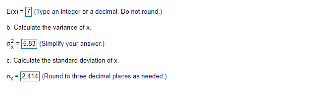 E(x) = 7 (Type an integer or a decimal. Do not round.)
b. Calculate the variance of x.
o = 5.83 (Simplify your answer.)
c. Calculate the standard deviation of x.
ox = 2.414 (Round to three decimal places as needed.)
