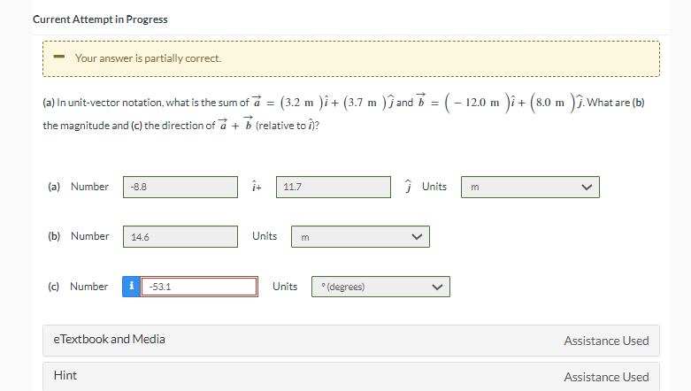 Current Attempt in Progress
Your answer is partially correct.
(a) In unit-vector notation, what is the sum of a =
the magnitude and (c) the direction of a + b (relative to 1)?
(a) Number -8.8
(b) Number
(c) Number
14.6
Hint
-53.1
eTextbook and Media
î+
(3.2 m
2 m )î+ (3.7 m ) ĵ and b = ( − 12.0 m )i + (8.0 m )Ĵ. What are (b)
Units
11.7
Units
m
°(degrees)
Ĵ Units
3
Assistance Used
Assistance Used