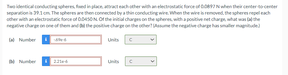 Two identical conducting spheres, fixed in place, attract each other with an electrostatic force of 0.0897 N when their center-to-center
separation is 39.1 cm. The spheres are then connected by a thin conducting wire. When the wire is removed, the spheres repel each
other with an electrostatic force of 0.0450 N. Of the initial charges on the spheres, with a positive net charge, what was (a) the
negative charge on one of them and (b) the positive charge on the other? (Assume the negative charge has smaller magnitude.)
(a) Number i -.69e-6
(b) Number i 2.21e-6
Units
Units
с
с